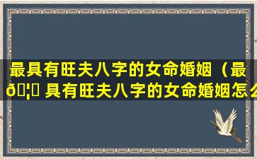 最具有旺夫八字的女命婚姻（最 🦍 具有旺夫八字的女命婚姻怎么样）